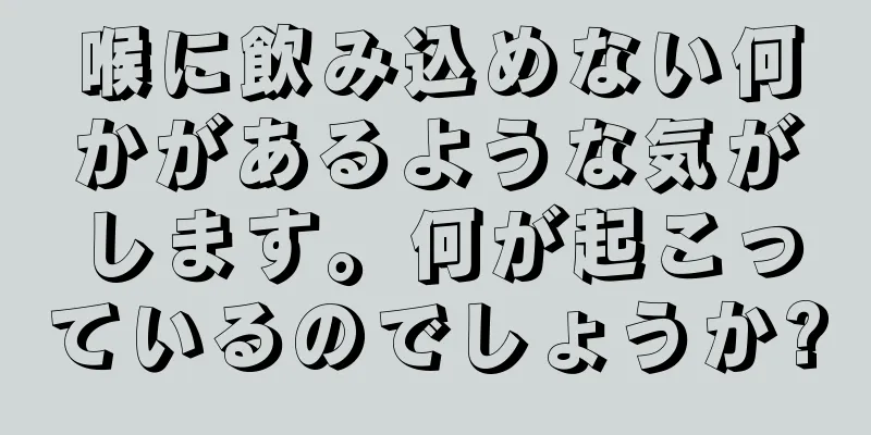 喉に飲み込めない何かがあるような気がします。何が起こっているのでしょうか?