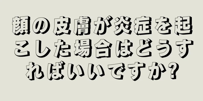 顔の皮膚が炎症を起こした場合はどうすればいいですか?