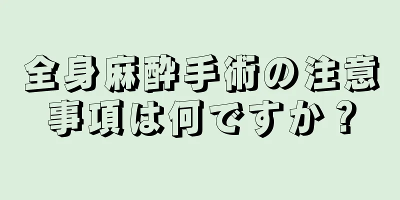 全身麻酔手術の注意事項は何ですか？