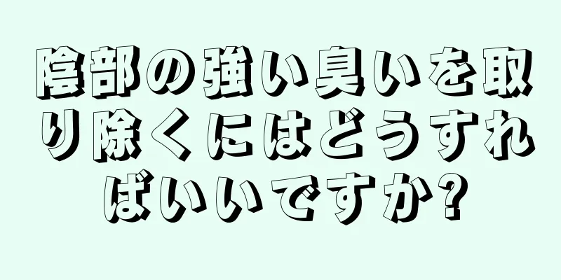 陰部の強い臭いを取り除くにはどうすればいいですか?