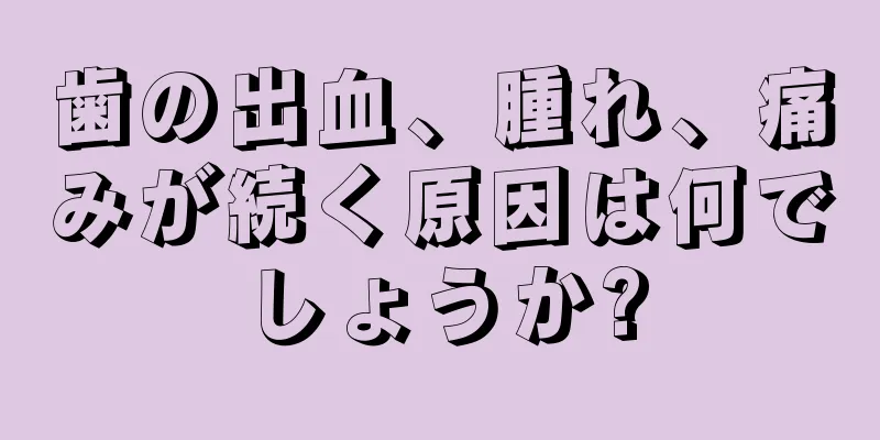 歯の出血、腫れ、痛みが続く原因は何でしょうか?