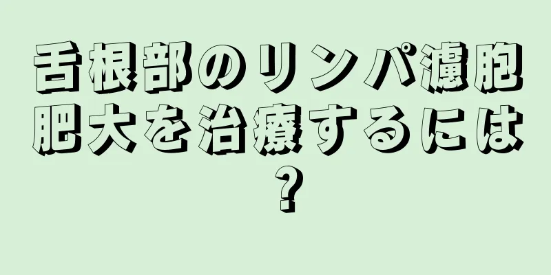 舌根部のリンパ濾胞肥大を治療するには？