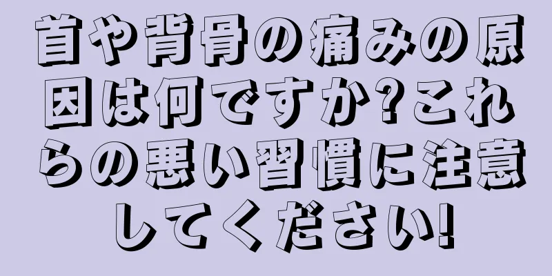 首や背骨の痛みの原因は何ですか?これらの悪い習慣に注意してください!