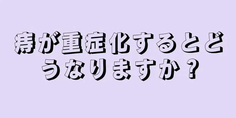 痔が重症化するとどうなりますか？