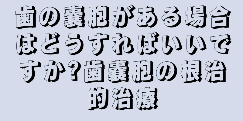 歯の嚢胞がある場合はどうすればいいですか?歯嚢胞の根治的治療