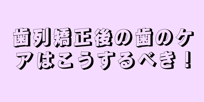 歯列矯正後の歯のケアはこうするべき！