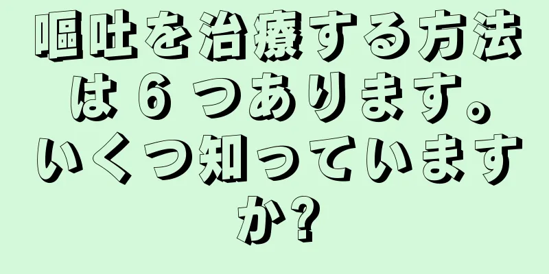 嘔吐を治療する方法は 6 つあります。いくつ知っていますか?