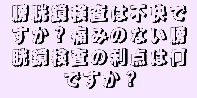 膀胱鏡検査は不快ですか？痛みのない膀胱鏡検査の利点は何ですか？