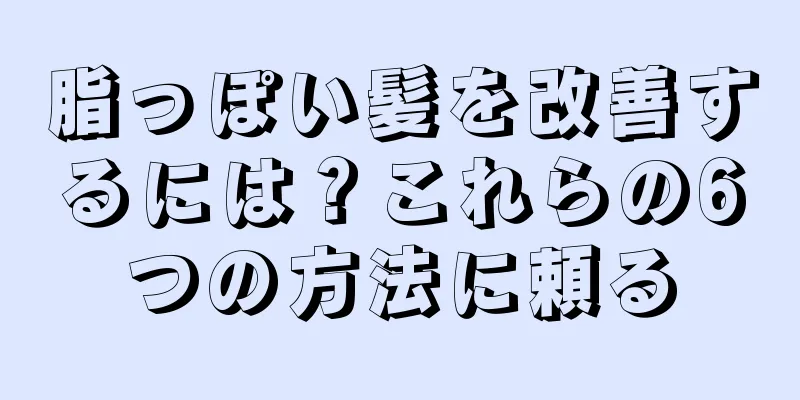 脂っぽい髪を改善するには？これらの6つの方法に頼る