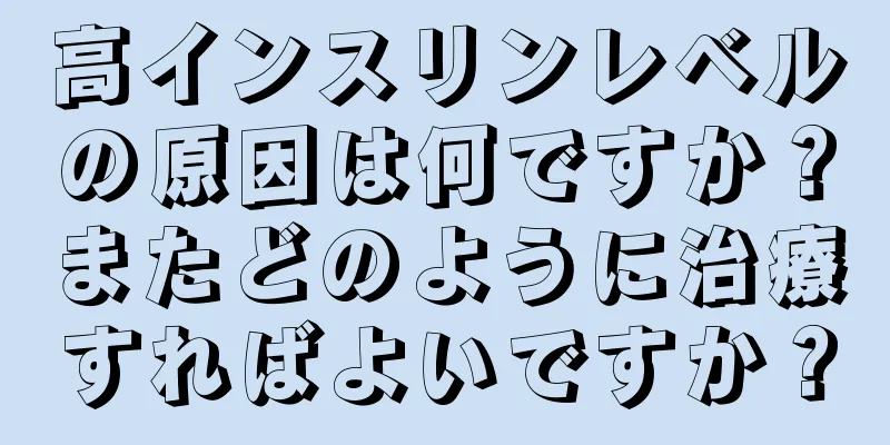 高インスリンレベルの原因は何ですか？またどのように治療すればよいですか？