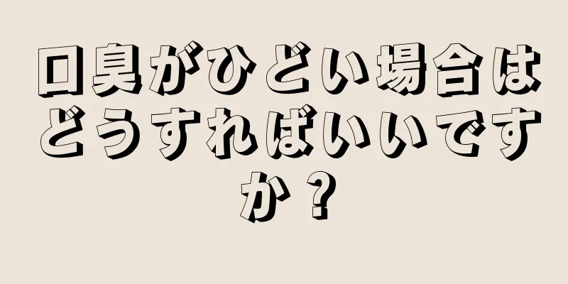 口臭がひどい場合はどうすればいいですか？