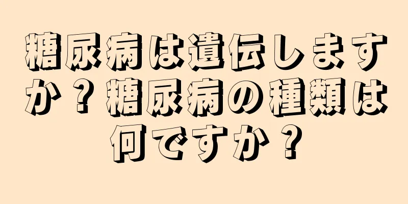 糖尿病は遺伝しますか？糖尿病の種類は何ですか？