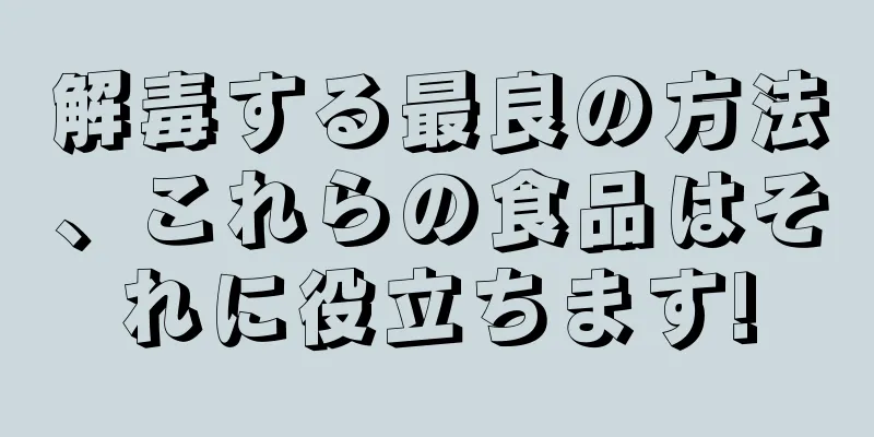 解毒する最良の方法、これらの食品はそれに役立ちます!