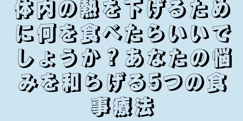 体内の熱を下げるために何を食べたらいいでしょうか？あなたの悩みを和らげる5つの食事療法