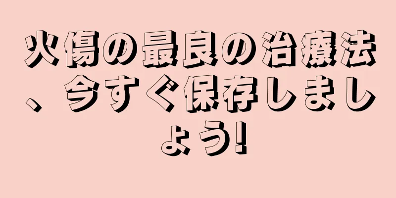 火傷の最良の治療法、今すぐ保存しましょう!