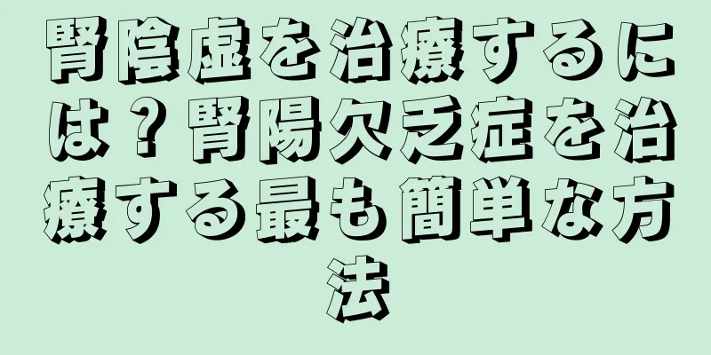 腎陰虚を治療するには？腎陽欠乏症を治療する最も簡単な方法