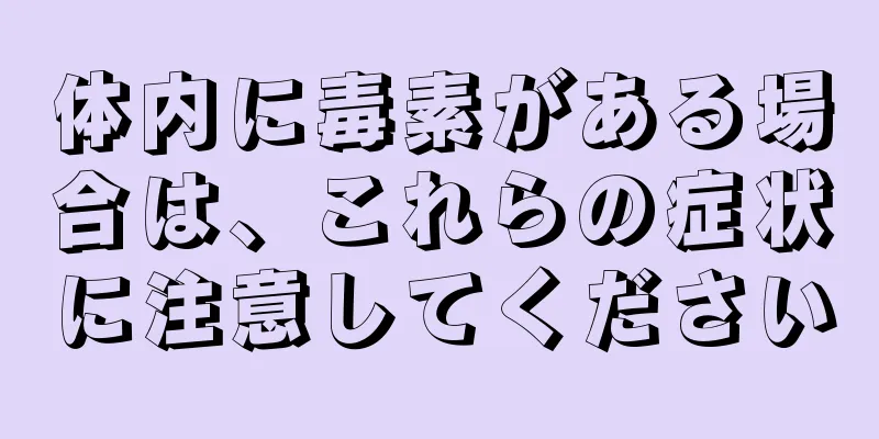 体内に毒素がある場合は、これらの症状に注意してください