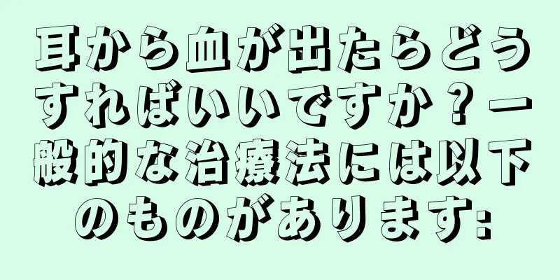 耳から血が出たらどうすればいいですか？一般的な治療法には以下のものがあります: