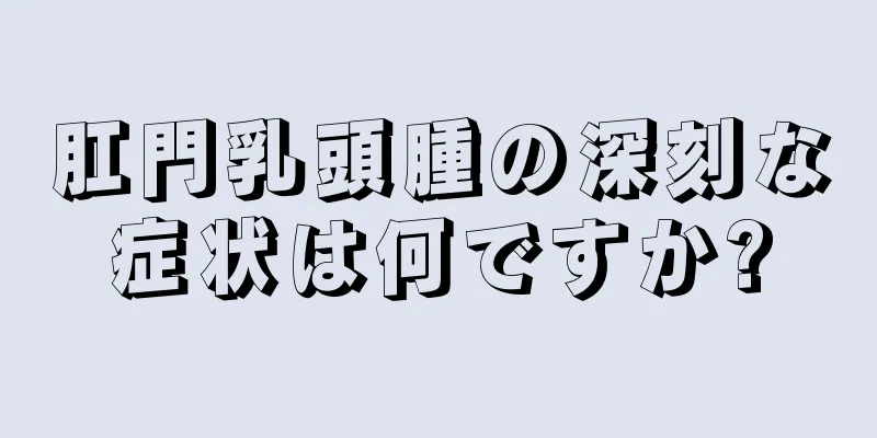 肛門乳頭腫の深刻な症状は何ですか?