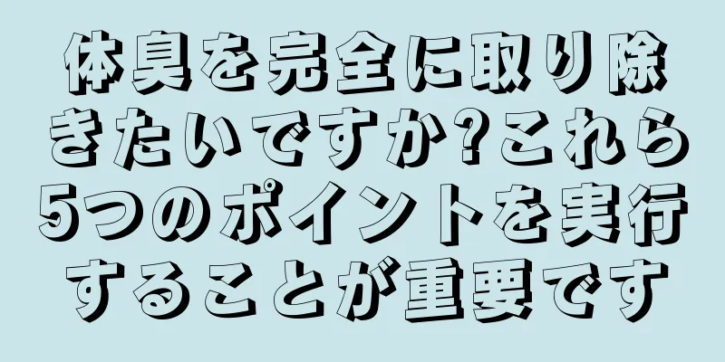 体臭を完全に取り除きたいですか?これら5つのポイントを実行することが重要です