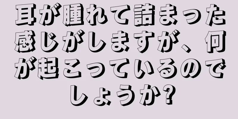 耳が腫れて詰まった感じがしますが、何が起こっているのでしょうか?