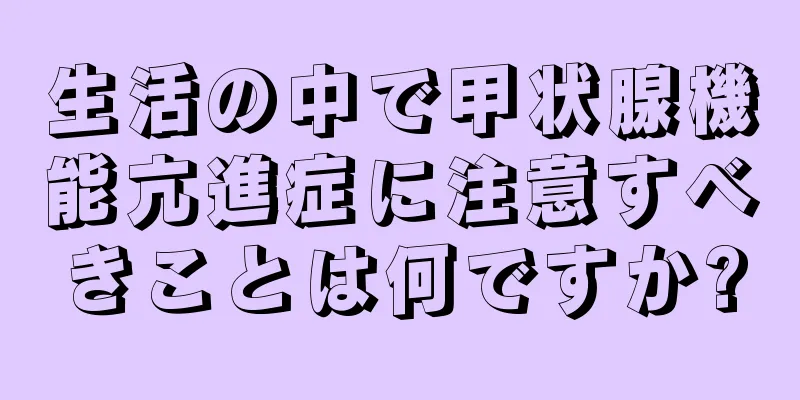 生活の中で甲状腺機能亢進症に注意すべきことは何ですか?