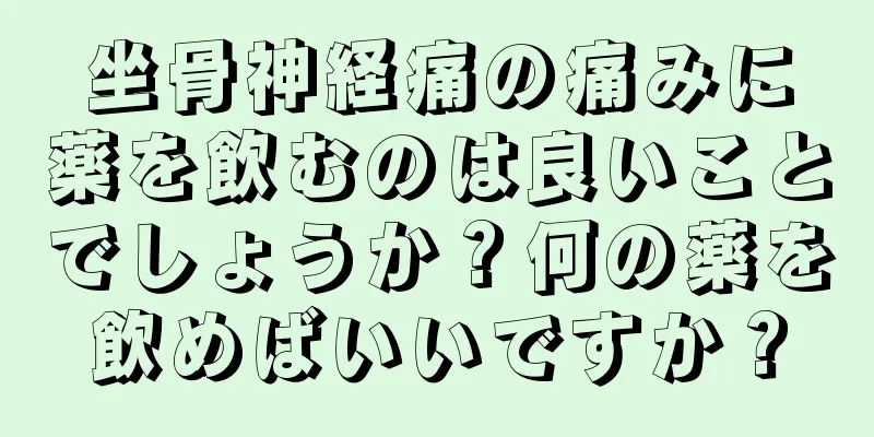 坐骨神経痛の痛みに薬を飲むのは良いことでしょうか？何の薬を飲めばいいですか？