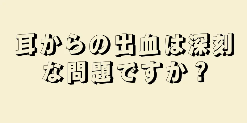 耳からの出血は深刻な問題ですか？