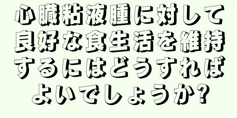 心臓粘液腫に対して良好な食生活を維持するにはどうすればよいでしょうか?