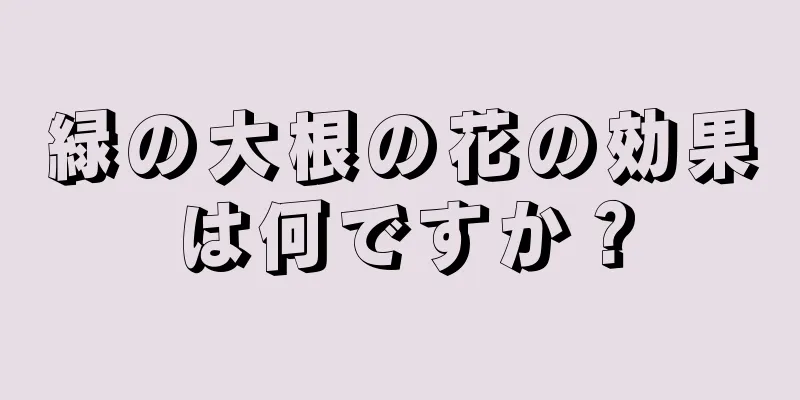 緑の大根の花の効果は何ですか？