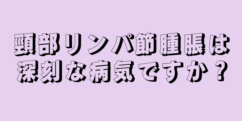 頸部リンパ節腫脹は深刻な病気ですか？