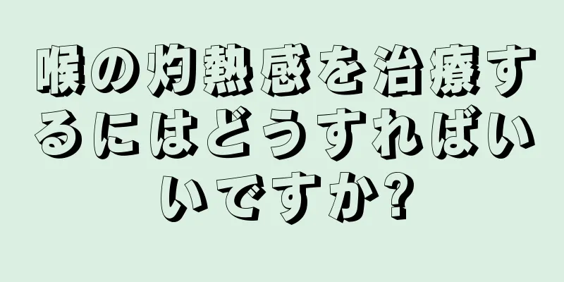 喉の灼熱感を治療するにはどうすればいいですか?