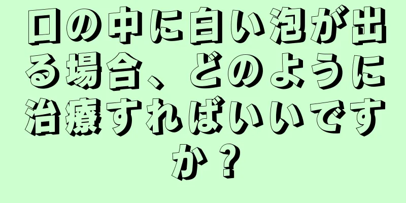 口の中に白い泡が出る場合、どのように治療すればいいですか？