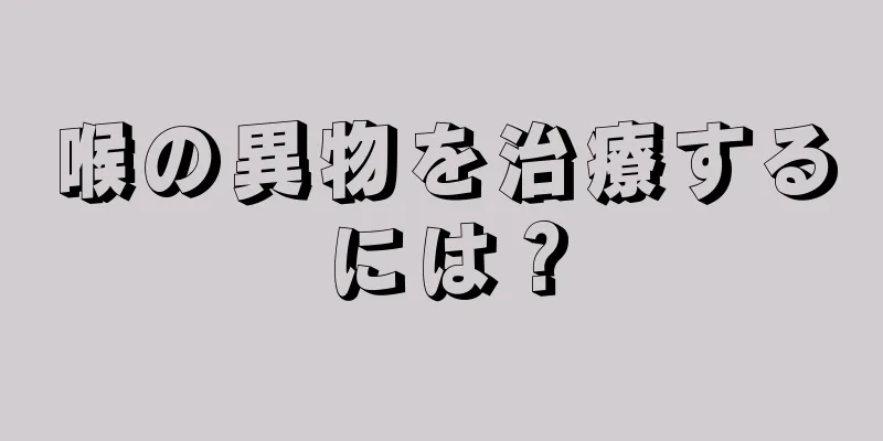 喉の異物を治療するには？