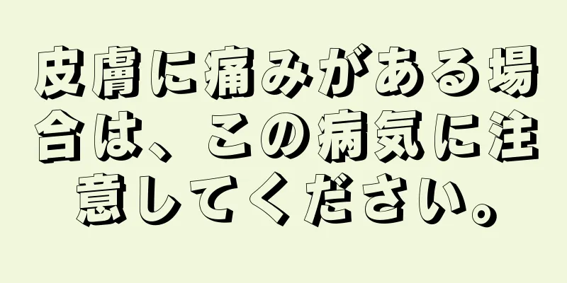 皮膚に痛みがある場合は、この病気に注意してください。