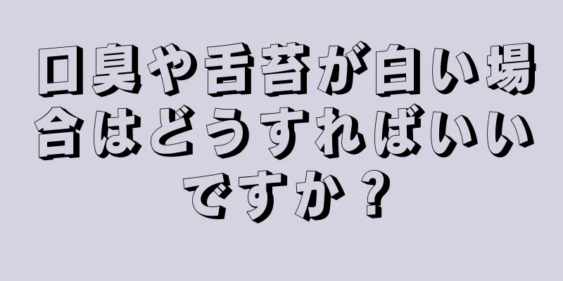 口臭や舌苔が白い場合はどうすればいいですか？