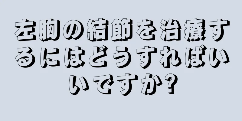 左胸の結節を治療するにはどうすればいいですか?