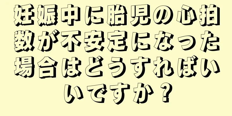 妊娠中に胎児の心拍数が不安定になった場合はどうすればいいですか？