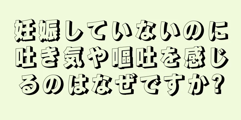 妊娠していないのに吐き気や嘔吐を感じるのはなぜですか?