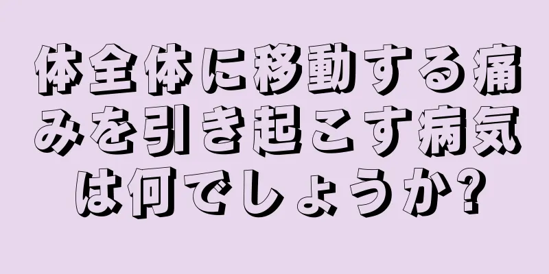 体全体に移動する痛みを引き起こす病気は何でしょうか?