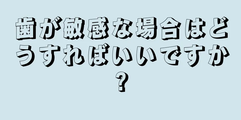 歯が敏感な場合はどうすればいいですか?