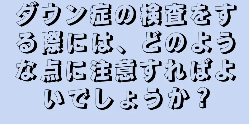 ダウン症の検査をする際には、どのような点に注意すればよいでしょうか？