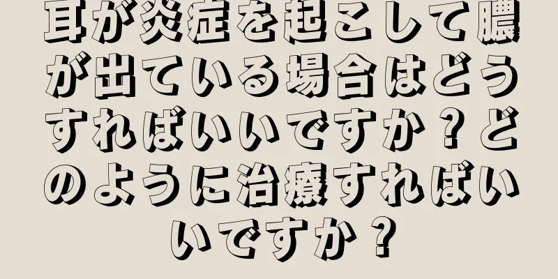 耳が炎症を起こして膿が出ている場合はどうすればいいですか？どのように治療すればいいですか？