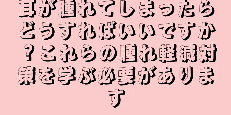 耳が腫れてしまったらどうすればいいですか？これらの腫れ軽減対策を学ぶ必要があります