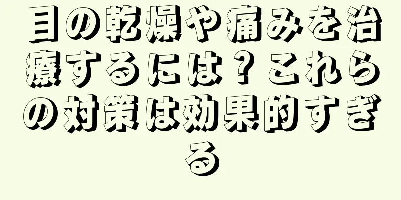 目の乾燥や痛みを治療するには？これらの対策は効果的すぎる