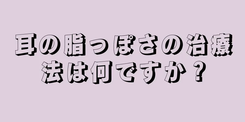 耳の脂っぽさの治療法は何ですか？