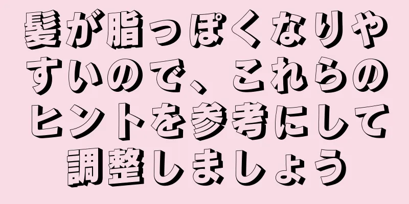 髪が脂っぽくなりやすいので、これらのヒントを参考にして調整しましょう