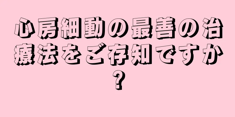 心房細動の最善の治療法をご存知ですか?