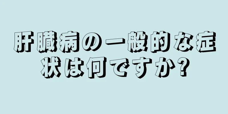 肝臓病の一般的な症状は何ですか?