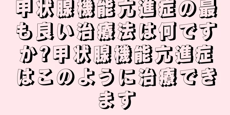 甲状腺機能亢進症の最も良い治療法は何ですか?甲状腺機能亢進症はこのように治療できます